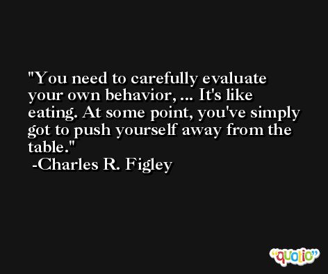 You need to carefully evaluate your own behavior, ... It's like eating. At some point, you've simply got to push yourself away from the table. -Charles R. Figley