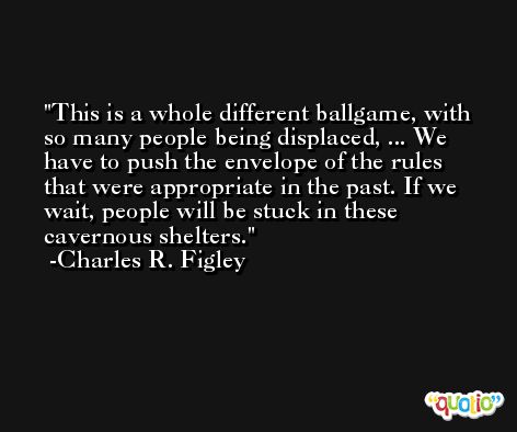 This is a whole different ballgame, with so many people being displaced, ... We have to push the envelope of the rules that were appropriate in the past. If we wait, people will be stuck in these cavernous shelters. -Charles R. Figley