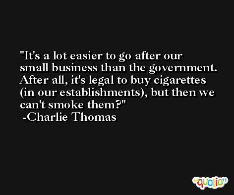 It's a lot easier to go after our small business than the government. After all, it's legal to buy cigarettes (in our establishments), but then we can't smoke them? -Charlie Thomas