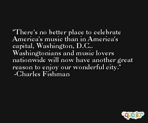 There's no better place to celebrate America's music than in America's capital, Washington, D.C.. Washingtonians and music lovers nationwide will now have another great reason to enjoy our wonderful city. -Charles Fishman