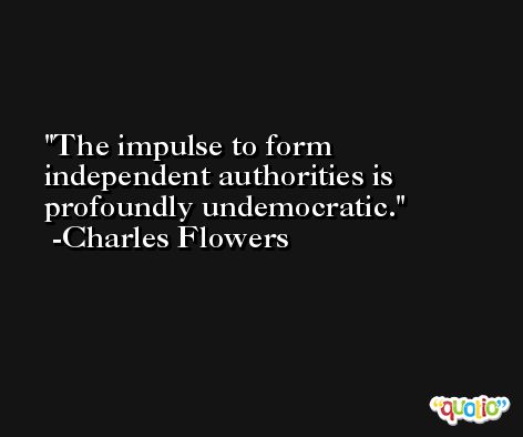 The impulse to form independent authorities is profoundly undemocratic. -Charles Flowers