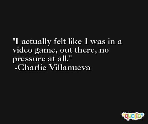 I actually felt like I was in a video game, out there, no pressure at all. -Charlie Villanueva