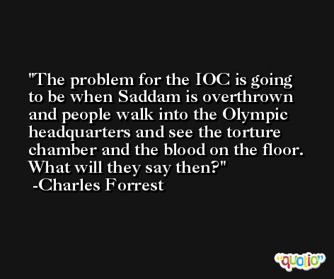 The problem for the IOC is going to be when Saddam is overthrown and people walk into the Olympic headquarters and see the torture chamber and the blood on the floor. What will they say then? -Charles Forrest