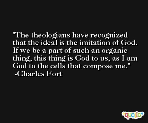 The theologians have recognized that the ideal is the imitation of God. If we be a part of such an organic thing, this thing is God to us, as I am God to the cells that compose me. -Charles Fort