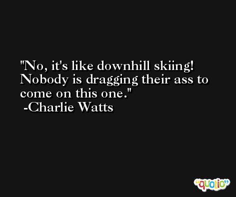 No, it's like downhill skiing! Nobody is dragging their ass to come on this one. -Charlie Watts