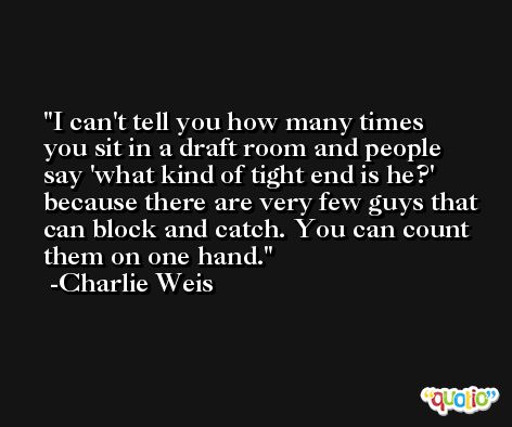 I can't tell you how many times you sit in a draft room and people say 'what kind of tight end is he?' because there are very few guys that can block and catch. You can count them on one hand. -Charlie Weis