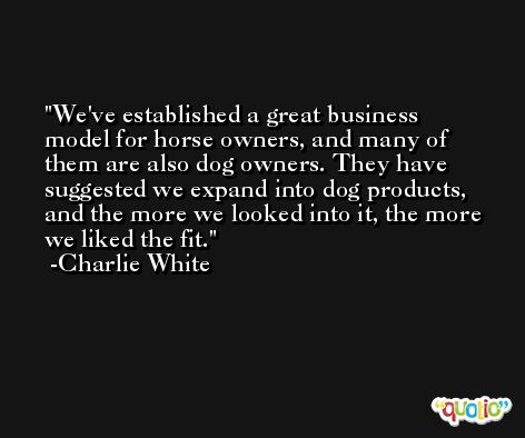 We've established a great business model for horse owners, and many of them are also dog owners. They have suggested we expand into dog products, and the more we looked into it, the more we liked the fit. -Charlie White