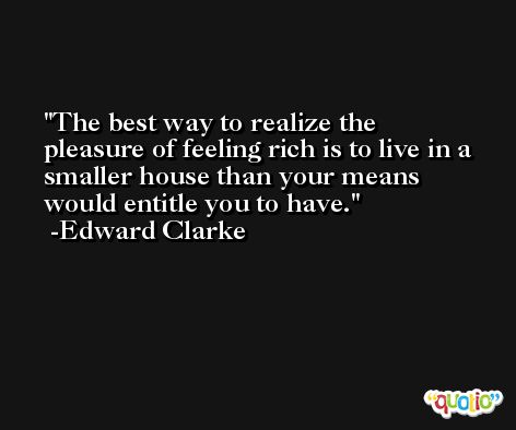The best way to realize the pleasure of feeling rich is to live in a smaller house than your means would entitle you to have. -Edward Clarke
