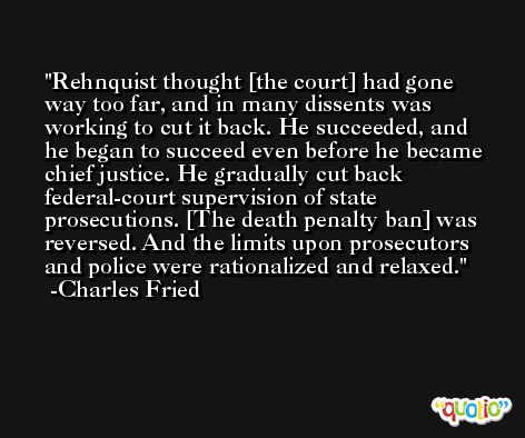 Rehnquist thought [the court] had gone way too far, and in many dissents was working to cut it back. He succeeded, and he began to succeed even before he became chief justice. He gradually cut back federal-court supervision of state prosecutions. [The death penalty ban] was reversed. And the limits upon prosecutors and police were rationalized and relaxed. -Charles Fried