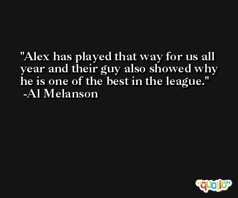 Alex has played that way for us all year and their guy also showed why he is one of the best in the league. -Al Melanson