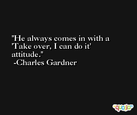 He always comes in with a 'Take over, I can do it' attitude. -Charles Gardner