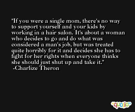 If you were a single mom, there's no way to support yourself and your kids by working in a hair salon. It's about a woman who decides to go and do what was considered a man's job, but was treated quite horribly for it and decides she has to fight for her rights when everyone thinks she should just shut up and take it. -Charlize Theron