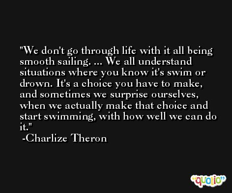 We don't go through life with it all being smooth sailing. ... We all understand situations where you know it's swim or drown. It's a choice you have to make, and sometimes we surprise ourselves, when we actually make that choice and start swimming, with how well we can do it. -Charlize Theron