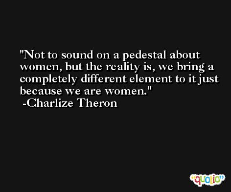 Not to sound on a pedestal about women, but the reality is, we bring a completely different element to it just because we are women. -Charlize Theron