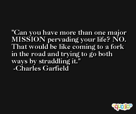 Can you have more than one major MISSION pervading your life? NO. That would be like coming to a fork in the road and trying to go both ways by straddling it. -Charles Garfield
