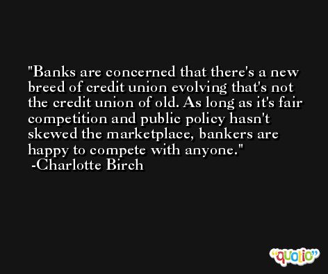 Banks are concerned that there's a new breed of credit union evolving that's not the credit union of old. As long as it's fair competition and public policy hasn't skewed the marketplace, bankers are happy to compete with anyone. -Charlotte Birch
