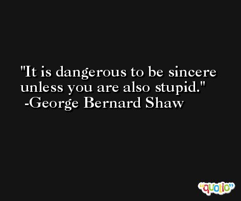 It is dangerous to be sincere unless you are also stupid. -George Bernard Shaw