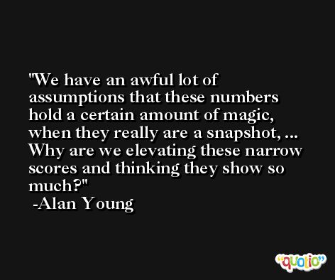 We have an awful lot of assumptions that these numbers hold a certain amount of magic, when they really are a snapshot, ... Why are we elevating these narrow scores and thinking they show so much? -Alan Young
