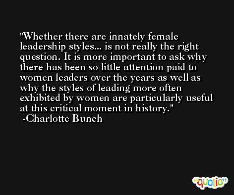 Whether there are innately female leadership styles... is not really the right question. It is more important to ask why there has been so little attention paid to women leaders over the years as well as why the styles of leading more often exhibited by women are particularly useful at this critical moment in history. -Charlotte Bunch