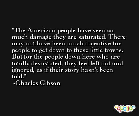 The American people have seen so much damage they are saturated. There may not have been much incentive for people to get down to these little towns. But for the people down here who are totally devastated, they feel left out and ignored, as if their story hasn't been told. -Charles Gibson