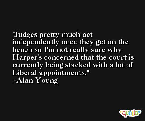 Judges pretty much act independently once they get on the bench so I'm not really sure why Harper's concerned that the court is currently being stacked with a lot of Liberal appointments. -Alan Young