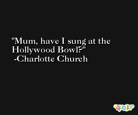 Mum, have I sung at the Hollywood Bowl? -Charlotte Church