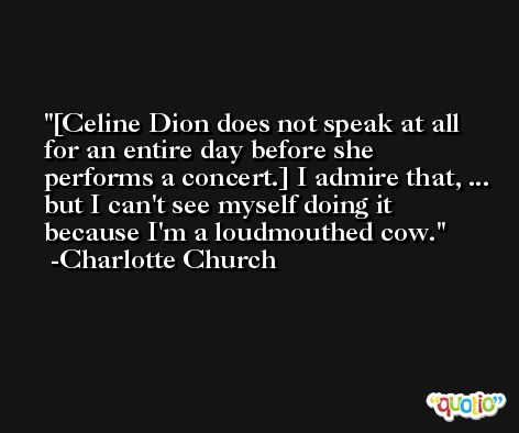[Celine Dion does not speak at all for an entire day before she performs a concert.] I admire that, ... but I can't see myself doing it because I'm a loudmouthed cow. -Charlotte Church