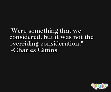 Were something that we considered, but it was not the overriding consideration. -Charles Gittins