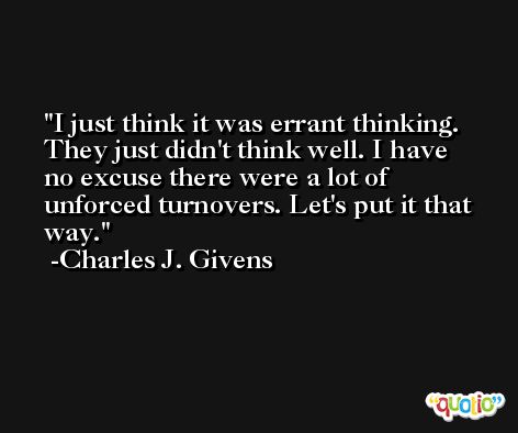 I just think it was errant thinking. They just didn't think well. I have no excuse there were a lot of unforced turnovers. Let's put it that way. -Charles J. Givens