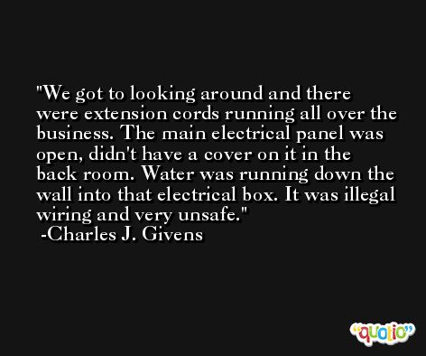 We got to looking around and there were extension cords running all over the business. The main electrical panel was open, didn't have a cover on it in the back room. Water was running down the wall into that electrical box. It was illegal wiring and very unsafe. -Charles J. Givens