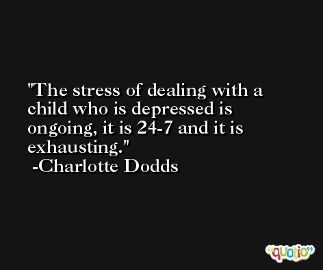 The stress of dealing with a child who is depressed is ongoing, it is 24-7 and it is exhausting. -Charlotte Dodds