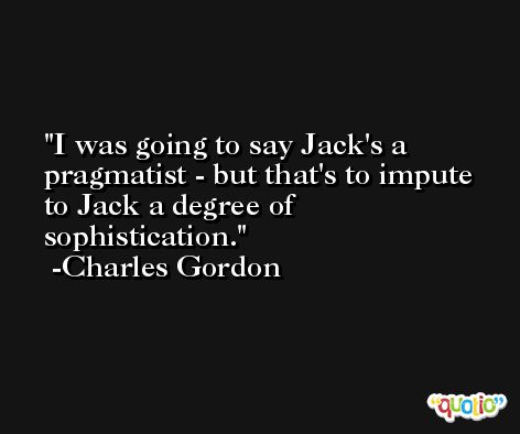 I was going to say Jack's a pragmatist - but that's to impute to Jack a degree of sophistication. -Charles Gordon