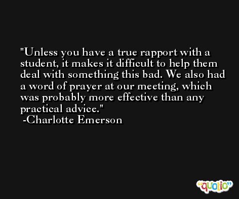 Unless you have a true rapport with a student, it makes it difficult to help them deal with something this bad. We also had a word of prayer at our meeting, which was probably more effective than any practical advice. -Charlotte Emerson