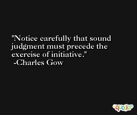 Notice carefully that sound judgment must precede the exercise of initiative. -Charles Gow