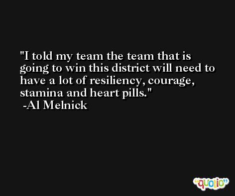 I told my team the team that is going to win this district will need to have a lot of resiliency, courage, stamina and heart pills. -Al Melnick
