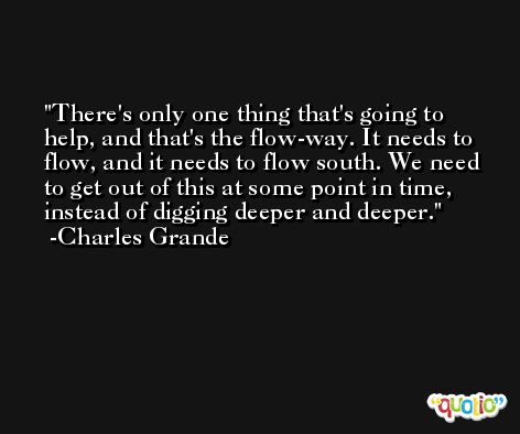 There's only one thing that's going to help, and that's the flow-way. It needs to flow, and it needs to flow south. We need to get out of this at some point in time, instead of digging deeper and deeper. -Charles Grande