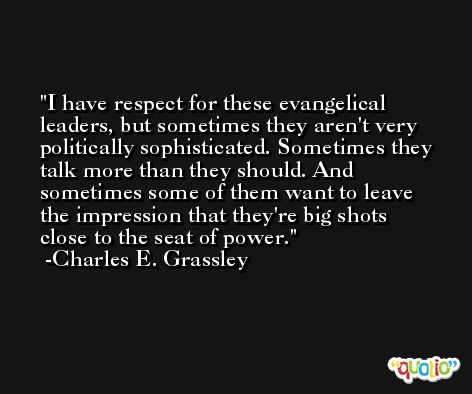 I have respect for these evangelical leaders, but sometimes they aren't very politically sophisticated. Sometimes they talk more than they should. And sometimes some of them want to leave the impression that they're big shots close to the seat of power. -Charles E. Grassley