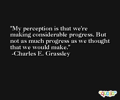 My perception is that we're making considerable progress. But not as much progress as we thought that we would make. -Charles E. Grassley