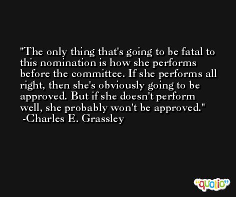 The only thing that's going to be fatal to this nomination is how she performs before the committee. If she performs all right, then she's obviously going to be approved. But if she doesn't perform well, she probably won't be approved. -Charles E. Grassley