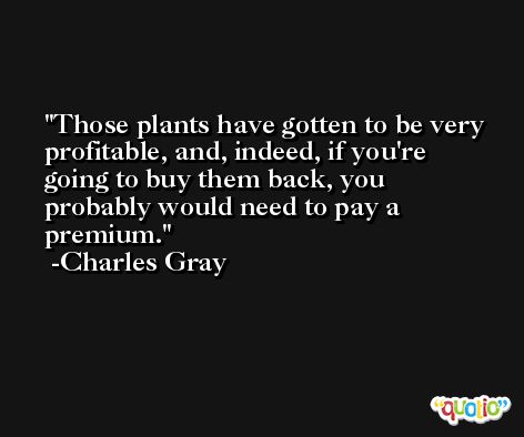 Those plants have gotten to be very profitable, and, indeed, if you're going to buy them back, you probably would need to pay a premium. -Charles Gray