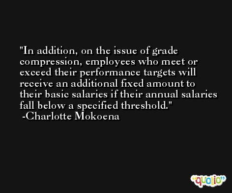 In addition, on the issue of grade compression, employees who meet or exceed their performance targets will receive an additional fixed amount to their basic salaries if their annual salaries fall below a specified threshold. -Charlotte Mokoena