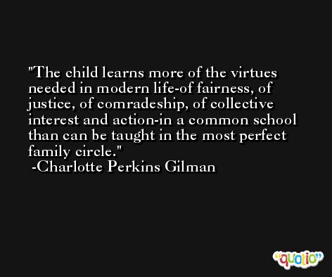 The child learns more of the virtues needed in modern life-of fairness, of justice, of comradeship, of collective interest and action-in a common school than can be taught in the most perfect family circle. -Charlotte Perkins Gilman