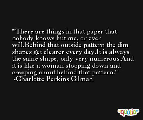 'There are things in that paper that nobody knows but me, or ever will.Behind that outside pattern the dim shapes get clearer every day.It is always the same shape, only very numerous.And it is like a woman stooping down and creeping about behind that pattern.' -Charlotte Perkins Gilman