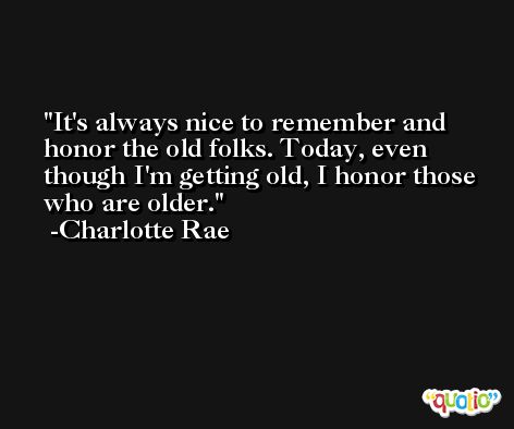 It's always nice to remember and honor the old folks. Today, even though I'm getting old, I honor those who are older. -Charlotte Rae