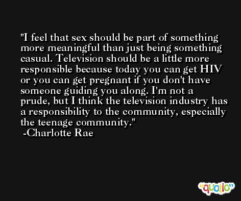 I feel that sex should be part of something more meaningful than just being something casual. Television should be a little more responsible because today you can get HIV or you can get pregnant if you don't have someone guiding you along. I'm not a prude, but I think the television industry has a responsibility to the community, especially the teenage community. -Charlotte Rae
