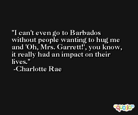 I can't even go to Barbados without people wanting to hug me and 'Oh, Mrs. Garrett!', you know, it really had an impact on their lives. -Charlotte Rae