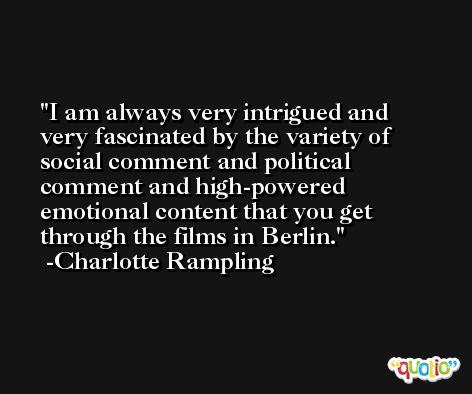 I am always very intrigued and very fascinated by the variety of social comment and political comment and high-powered emotional content that you get through the films in Berlin. -Charlotte Rampling
