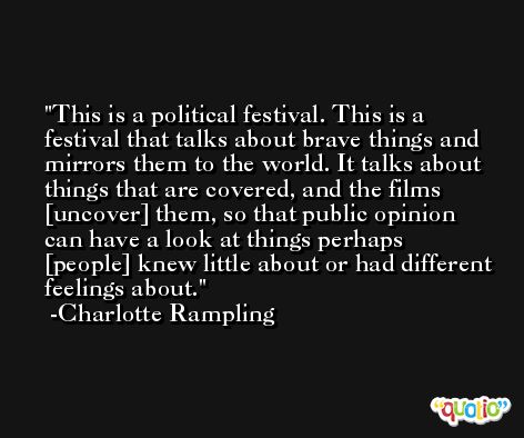 This is a political festival. This is a festival that talks about brave things and mirrors them to the world. It talks about things that are covered, and the films [uncover] them, so that public opinion can have a look at things perhaps [people] knew little about or had different feelings about. -Charlotte Rampling