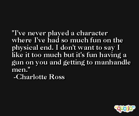 I've never played a character where I've had so much fun on the physical end. I don't want to say I like it too much but it's fun having a gun on you and getting to manhandle men. -Charlotte Ross