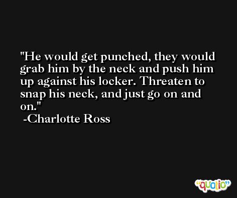 He would get punched, they would grab him by the neck and push him up against his locker. Threaten to snap his neck, and just go on and on. -Charlotte Ross